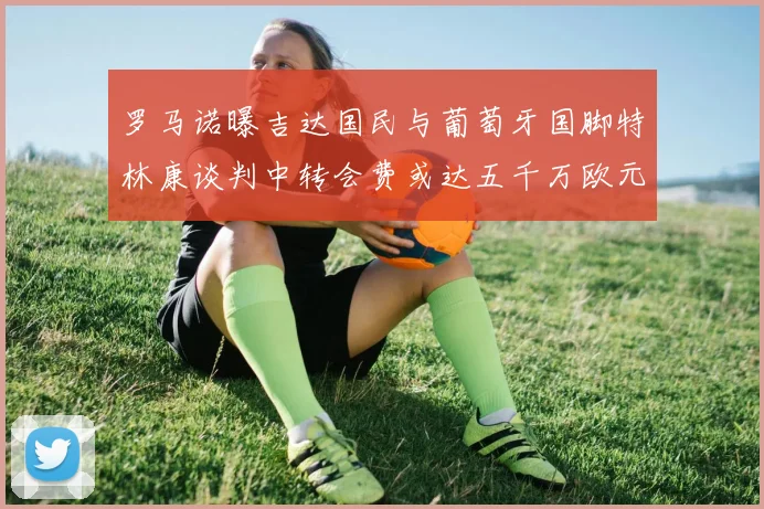 罗马诺曝吉达国民与葡萄牙国脚特林康谈判中转会费或达五千万欧元