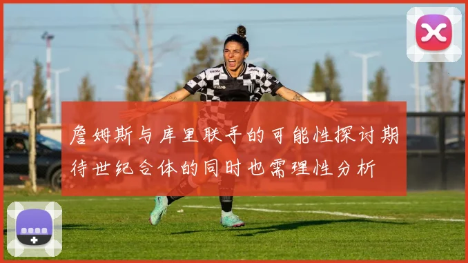 詹姆斯与库里联手的可能性探讨期待世纪合体的同时也需理性分析
