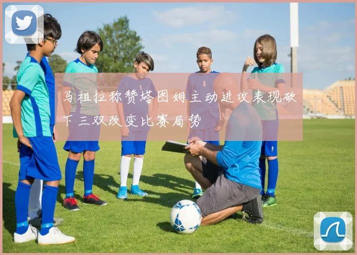 马祖拉称赞塔图姆主动进攻表现砍下三双改变比赛局势