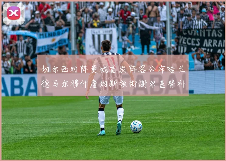 切尔西对阵曼城首发阵容公布哈兰德马尔穆什詹姆斯领衔谢尔基替补出战