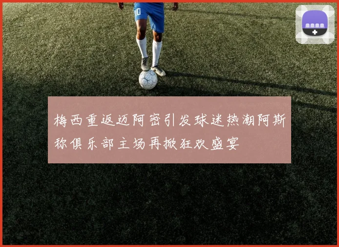 梅西重返迈阿密引发球迷热潮阿斯称俱乐部主场再掀狂欢盛宴