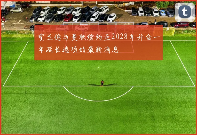 霍兰德与曼联续约至2028年并含一年延长选项的最新消息