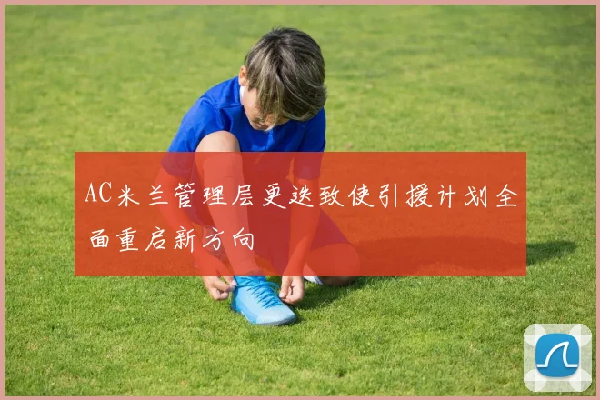 AC米兰管理层更迭致使引援计划全面重启新方向
