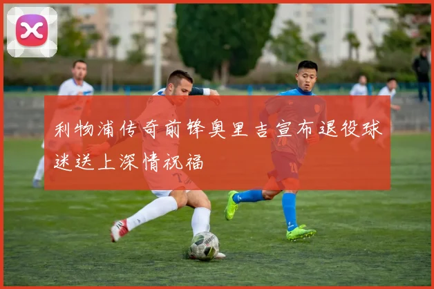 利物浦传奇前锋奥里吉宣布退役球迷送上深情祝福
