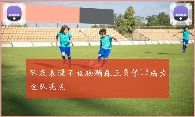 队友表现不佳杨瀚森正负值13成为全队亮点