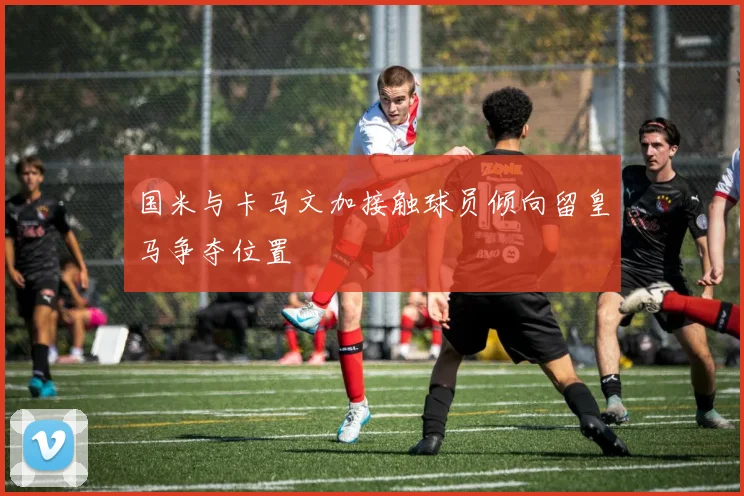 国米与卡马文加接触球员倾向留皇马争夺位置