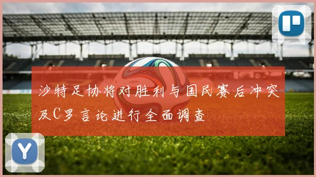沙特足协将对胜利与国民赛后冲突及C罗言论进行全面调查