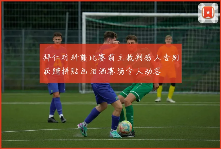 拜仁对科隆比赛前主裁判感人告别获赠拼贴画泪洒赛场令人动容