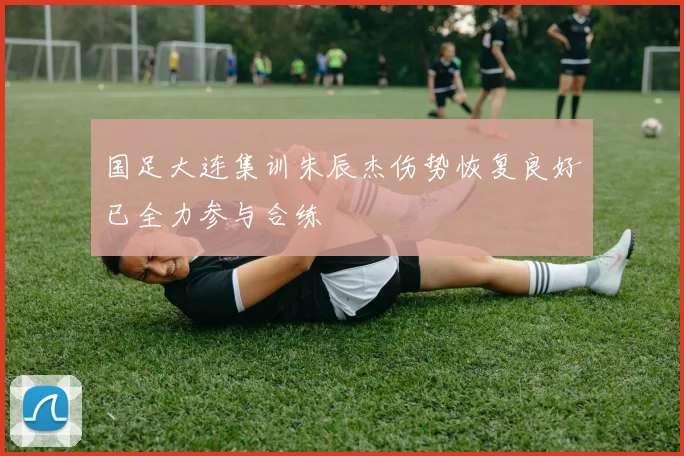 国足大连集训朱辰杰伤势恢复良好已全力参与合练