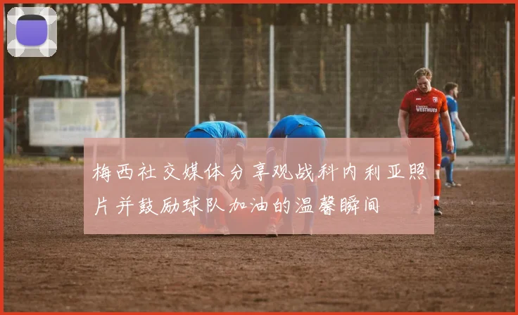 梅西社交媒体分享观战科内利亚照片并鼓励球队加油的温馨瞬间