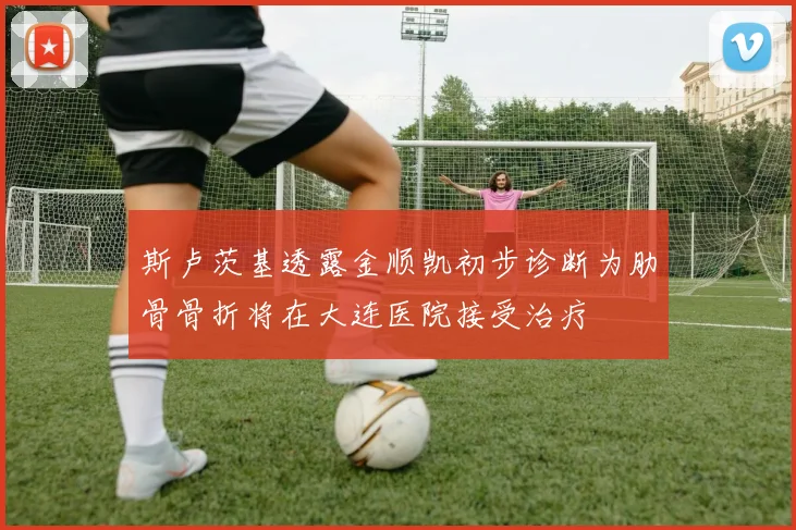 斯卢茨基透露金顺凯初步诊断为肋骨骨折将在大连医院接受治疗
