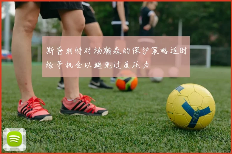 斯普利特对杨瀚森的保护策略适时给予机会以避免过度压力