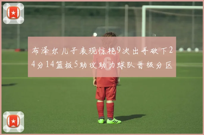 布泽尔儿子表现惊艳9次出手砍下24分14篮板5助攻助力球队晋级分区决赛