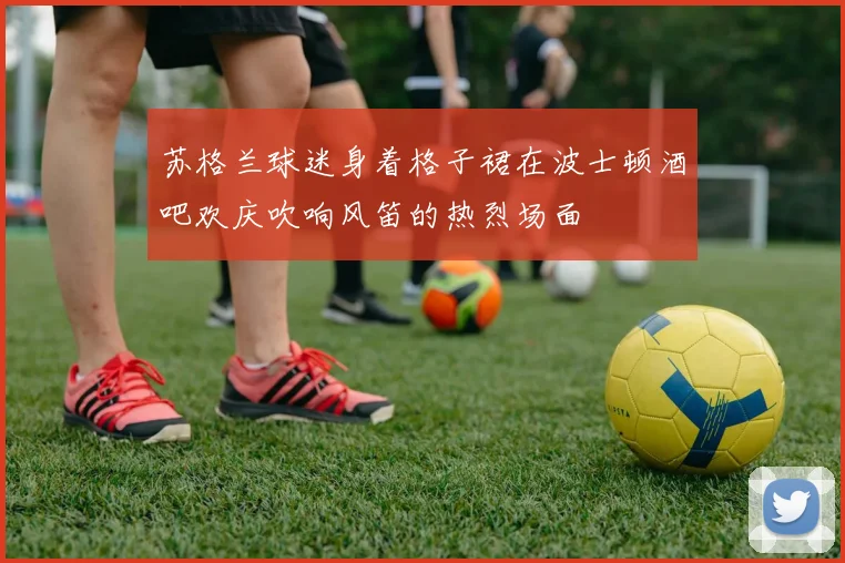 苏格兰球迷身着格子裙在波士顿酒吧欢庆吹响风笛的热烈场面