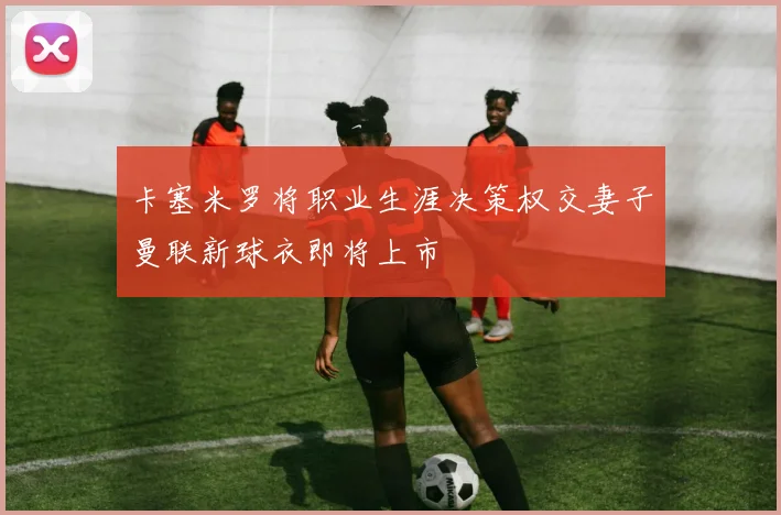 卡塞米罗将职业生涯决策权交妻子曼联新球衣即将上市