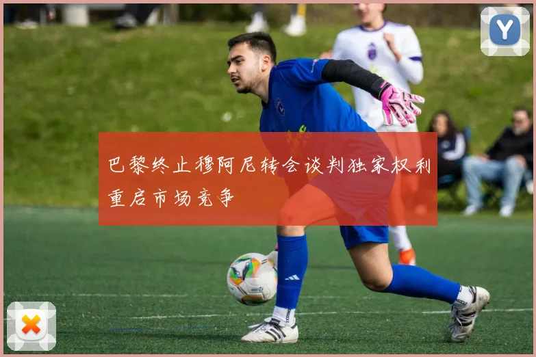 巴黎终止穆阿尼转会谈判独家权利重启市场竞争