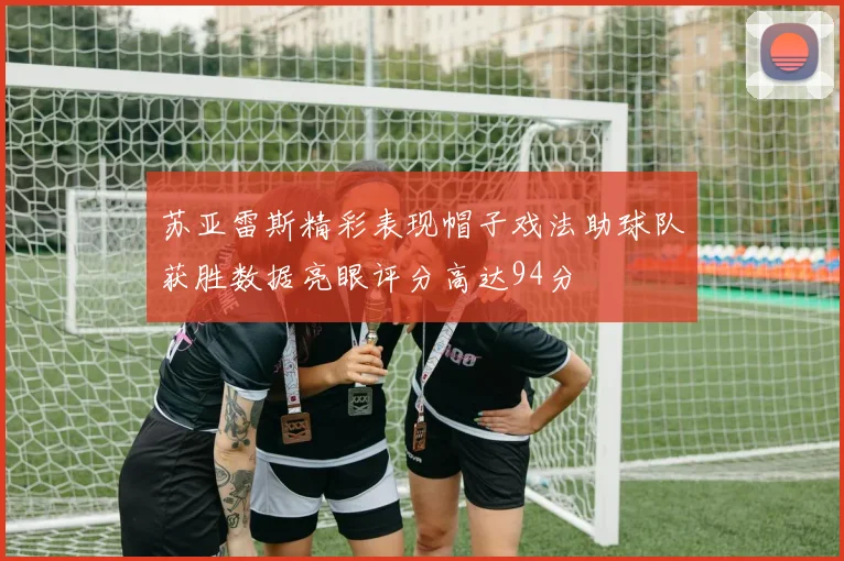苏亚雷斯精彩表现帽子戏法助球队获胜数据亮眼评分高达94分