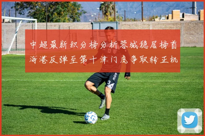 中超最新积分榜分析蓉城稳居榜首海港反弹至第十津门虎争取转正机会