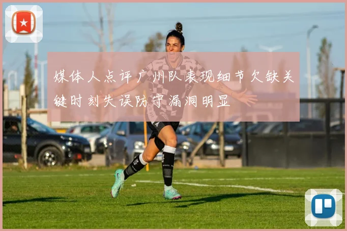 媒体人点评广州队表现细节欠缺关键时刻失误防守漏洞明显
