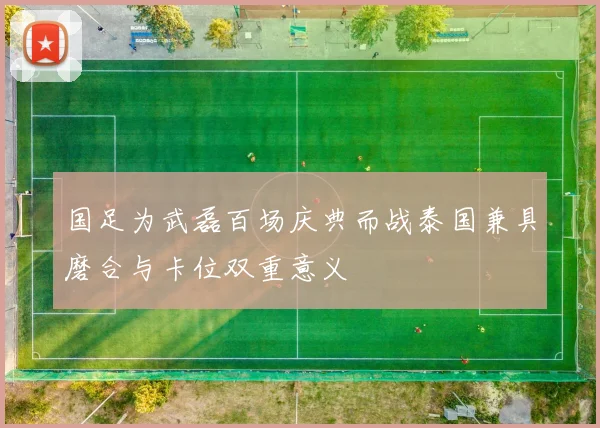 国足为武磊百场庆典而战泰国兼具磨合与卡位双重意义