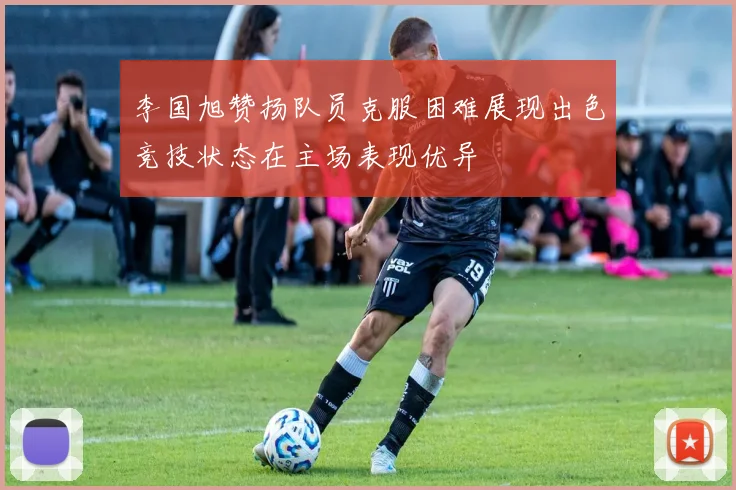 李国旭赞扬队员克服困难展现出色竞技状态在主场表现优异