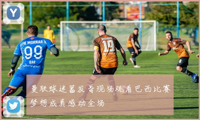 曼联球迷蓄发哥现场观看巴西比赛梦想成真感动全场