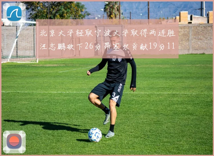 北京大学轻取宁波大学取得两连胜汪志鹏砍下26分昂塞尔贡献19分11篮板5助攻