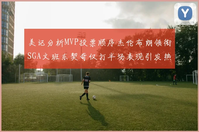 美记分析MVP投票顺序杰伦布朗领衔SGA文班东契奇仅打半场表现引发热议
