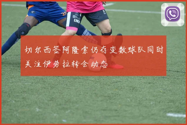 切尔西签阿隆索仍存变数球队同时关注伊劳拉转会动态