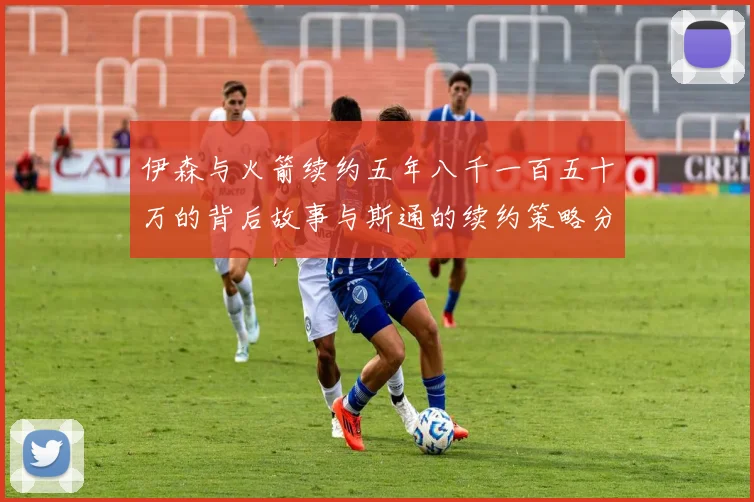 伊森与火箭续约五年八千一百五十万的背后故事与斯通的续约策略分析