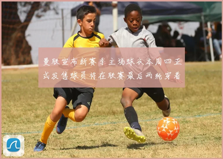 曼联宣布新赛季主场球衣本周四正式发售球员将在联赛最后两轮穿着上阵