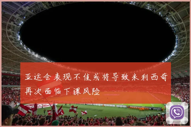 亚运会表现不佳或将导致米利西奇再次面临下课风险